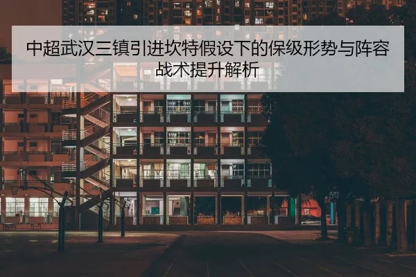 中超武汉三镇引进坎特假设下的保级形势与阵容战术提升解析